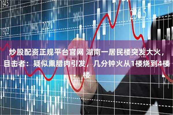 炒股配资正规平台官网 湖南一居民楼突发大火，目击者：疑似熏腊肉引发，几分钟火从1楼烧到4楼