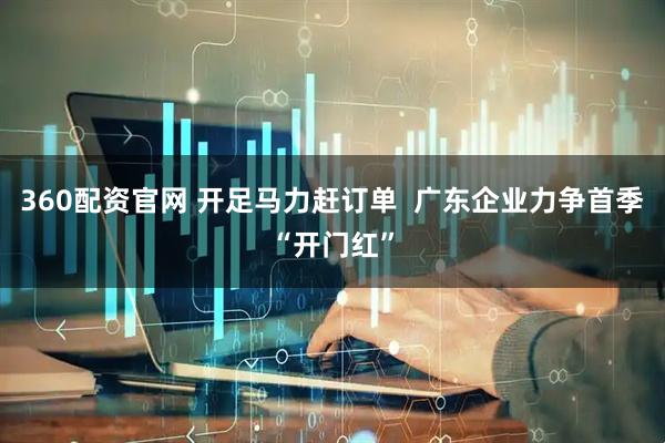 360配资官网 开足马力赶订单  广东企业力争首季“开门红”