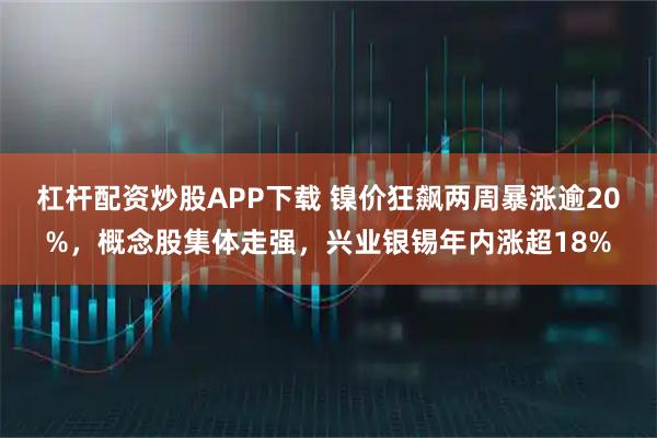 杠杆配资炒股APP下载 镍价狂飙两周暴涨逾20%，概念股集体走强，兴业银锡年内涨超18%
