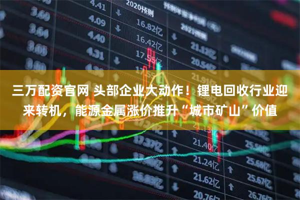 三万配资官网 头部企业大动作！锂电回收行业迎来转机，能源金属涨价推升“城市矿山”价值