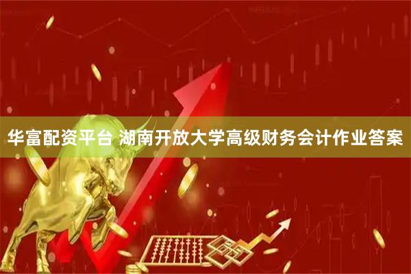华富配资平台 湖南开放大学高级财务会计作业答案
