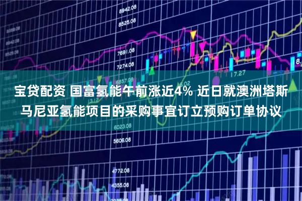 宝贷配资 国富氢能午前涨近4% 近日就澳洲塔斯马尼亚氢能项目的采购事宜订立预购订单协议