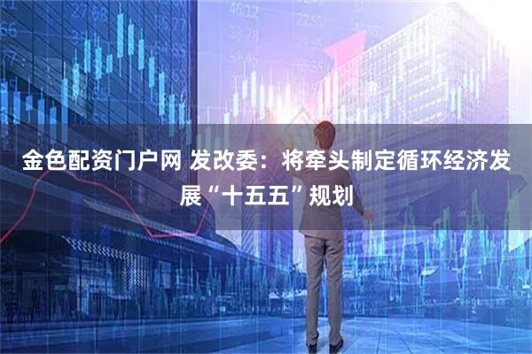 金色配资门户网 发改委：将牵头制定循环经济发展“十五五”规划