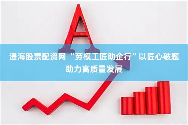 澄海股票配资网 “劳模工匠助企行”以匠心破题助力高质量发展