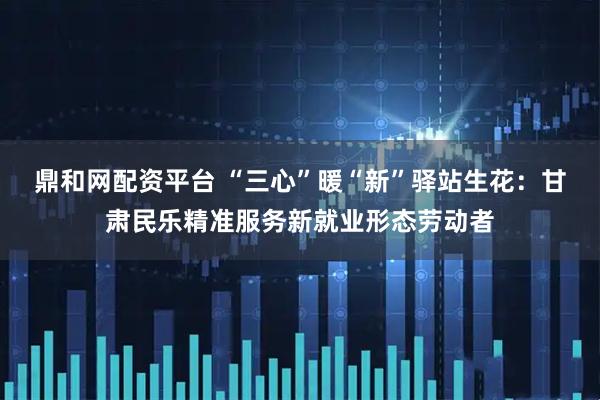 鼎和网配资平台 “三心”暖“新”驿站生花：甘肃民乐精准服务新就业形态劳动者