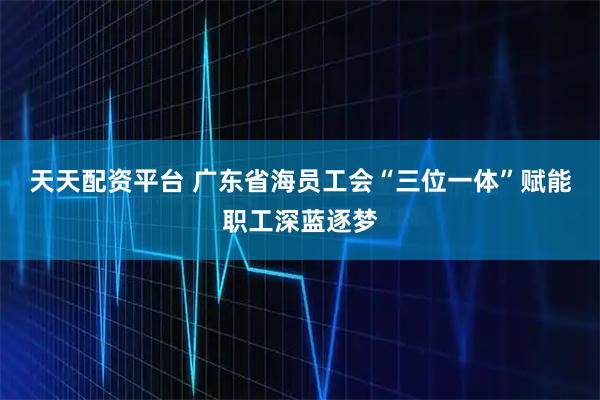 天天配资平台 广东省海员工会“三位一体”赋能职工深蓝逐梦
