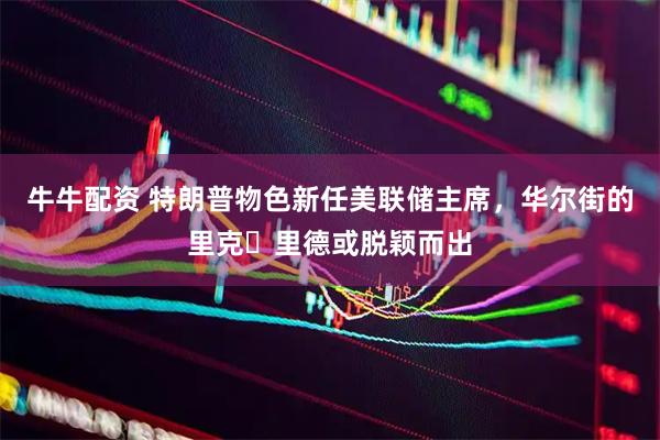 牛牛配资 特朗普物色新任美联储主席，华尔街的里克・里德或脱颖而出