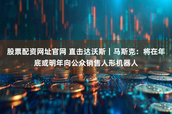 股票配资网址官网 直击达沃斯｜马斯克：将在年底或明年向公众销售人形机器人