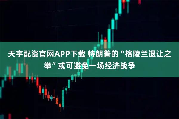 天宇配资官网APP下载 特朗普的“格陵兰退让之举”或可避免一场经济战争