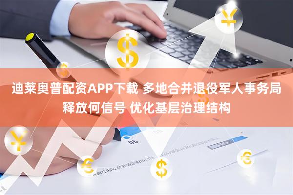 迪莱奥普配资APP下载 多地合并退役军人事务局释放何信号 优化基层治理结构