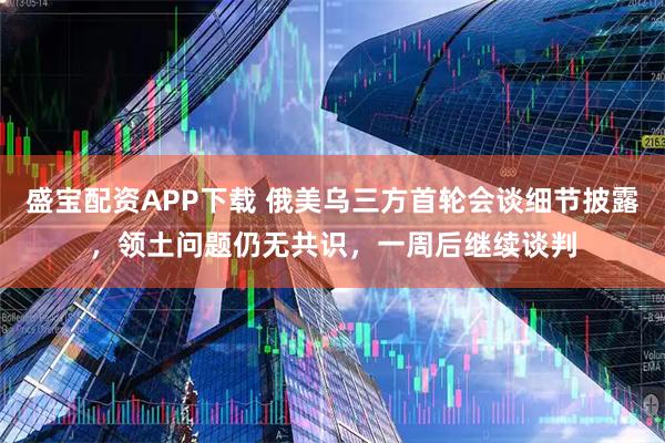 盛宝配资APP下载 俄美乌三方首轮会谈细节披露，领土问题仍无共识，一周后继续谈判