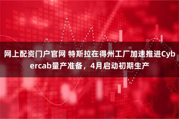 网上配资门户官网 特斯拉在得州工厂加速推进Cybercab量产准备，4月启动初期生产