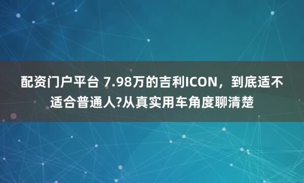 配资门户平台 7.98万的吉利ICON，到底适不适合普通人?从真实用车角度聊清楚