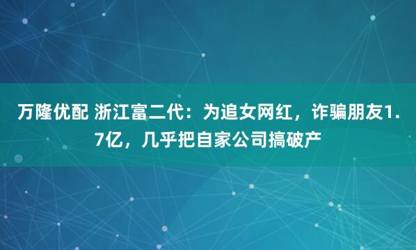 万隆优配 浙江富二代：为追女网红，诈骗朋友1.7亿，几乎把自家公司搞破产