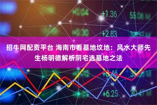 招牛网配资平台 海南市看墓地坟地：风水大师先生杨明德解析阴宅选墓地之法