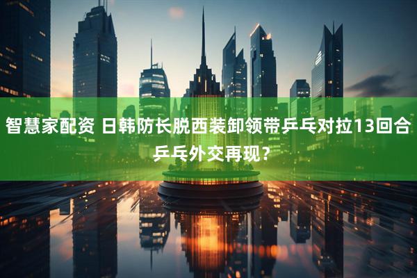 智慧家配资 日韩防长脱西装卸领带乒乓对拉13回合 乒乓外交再现？