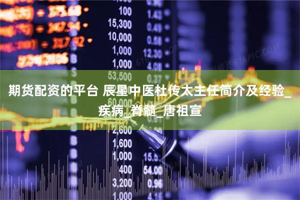 期货配资的平台 辰星中医杜传太主任简介及经验_疾病_脊髓_唐祖宣