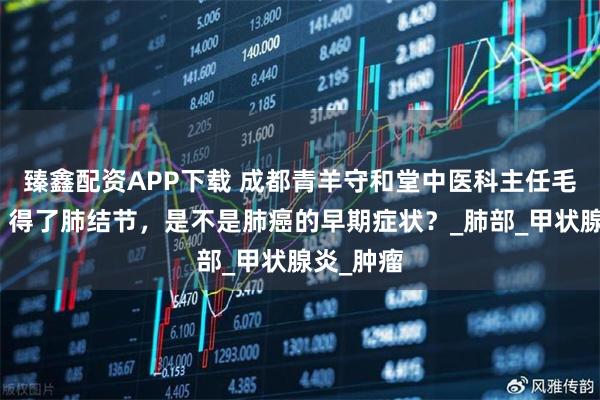 臻鑫配资APP下载 成都青羊守和堂中医科主任毛英教授：得了肺结节，是不是肺癌的早期症状？_肺部_甲状腺炎_肿瘤
