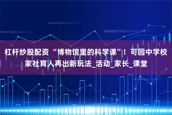 杠杆炒股配资 “博物馆里的科学课”！可园中学校家社育人再出新玩法_活动_家长_课堂