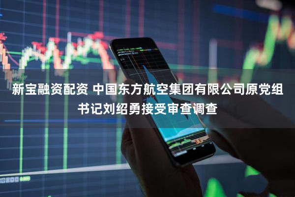 新宝融资配资 中国东方航空集团有限公司原党组书记刘绍勇接受审查调查