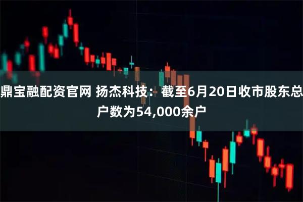鼎宝融配资官网 扬杰科技：截至6月20日收市股东总户数为54,000余户