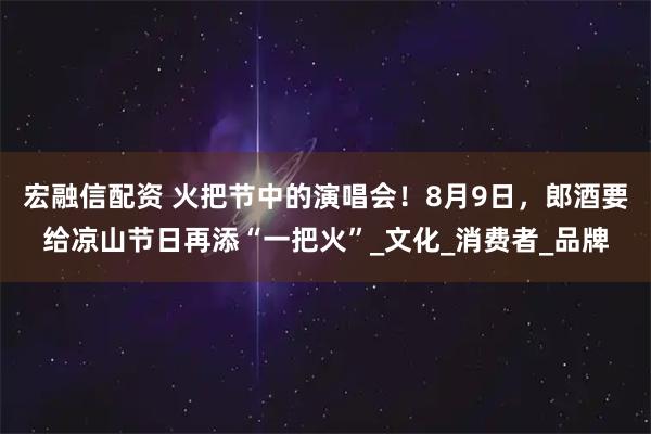 宏融信配资 火把节中的演唱会！8月9日，郎酒要给凉山节日再添“一把火”_文化_消费者_品牌