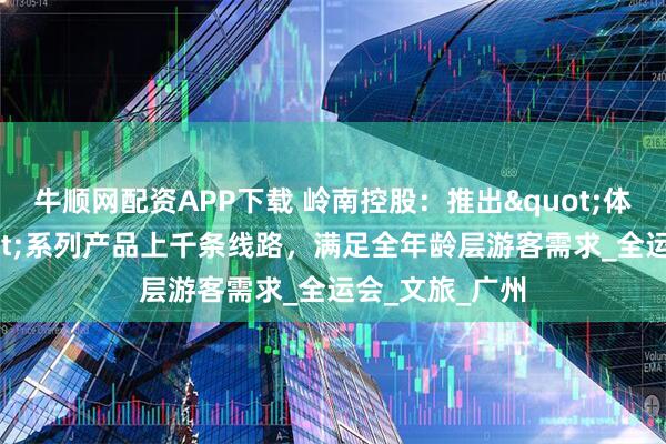 牛顺网配资APP下载 岭南控股：推出"体育+旅游"系列产品上千条线路，满足全年龄层游客需求_全运会_文旅_广州