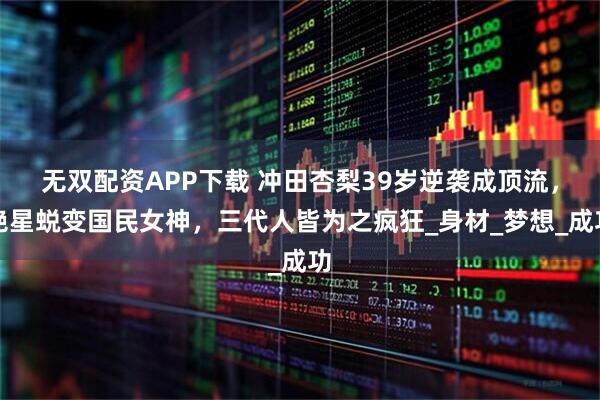 无双配资APP下载 冲田杏梨39岁逆袭成顶流，艳星蜕变国民女神，三代人皆为之疯狂_身材_梦想_成功