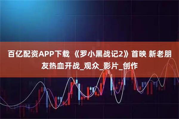 百亿配资APP下载 《罗小黑战记2》首映 新老朋友热血开战_观众_影片_创作