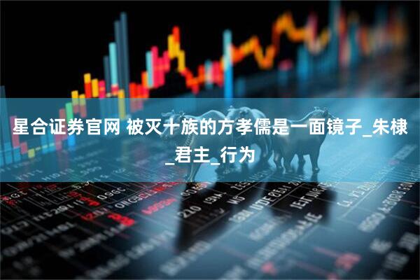星合证券官网 被灭十族的方孝儒是一面镜子_朱棣_君主_行为