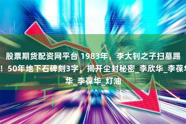 股票期货配资网平台 1983年，李大钊之子扫墓踢到硬物！50年地下石碑刻3字，揭开尘封秘密_李欣华_李葆华_灯油
