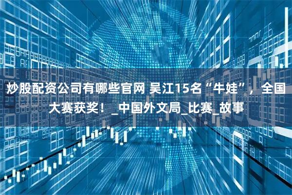 炒股配资公司有哪些官网 吴江15名“牛娃”，全国大赛获奖！_中国外文局_比赛_故事
