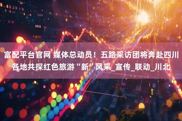富配平台官网 媒体总动员！五路采访团将奔赴四川各地共探红色旅游“新”风采_宣传_联动_川北