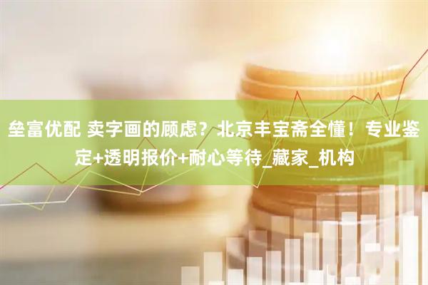 垒富优配 卖字画的顾虑？北京丰宝斋全懂！专业鉴定+透明报价+耐心等待_藏家_机构