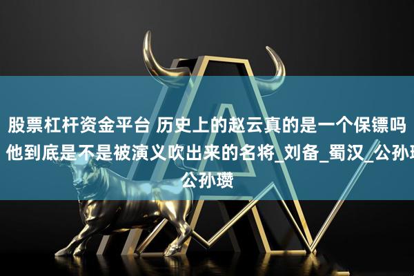 股票杠杆资金平台 历史上的赵云真的是一个保镖吗，他到底是不是被演义吹出来的名将_刘备_蜀汉_公孙瓒