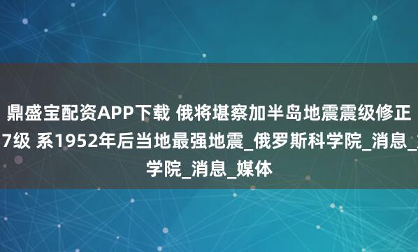 鼎盛宝配资APP下载 俄将堪察加半岛地震震级修正为8.7级 系1952年后当地最强地震_俄罗斯科学院_消息_媒体