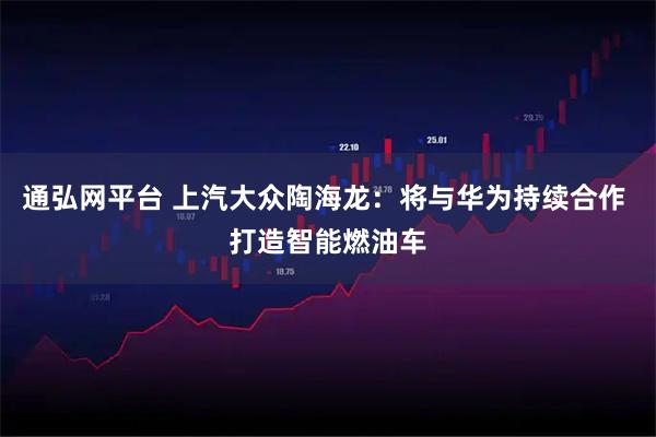 通弘网平台 上汽大众陶海龙：将与华为持续合作 打造智能燃油车