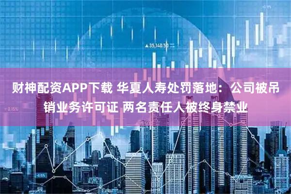 财神配资APP下载 华夏人寿处罚落地：公司被吊销业务许可证 两名责任人被终身禁业