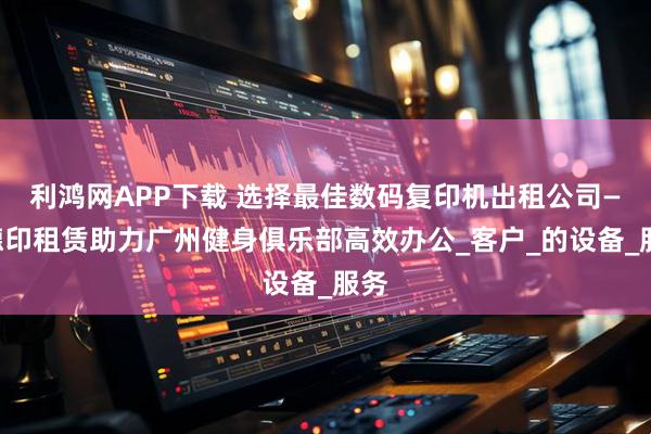 利鸿网APP下载 选择最佳数码复印机出租公司——德印租赁助力广州健身俱乐部高效办公_客户_的设备_服务