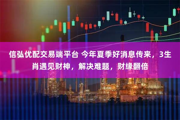 信弘优配交易端平台 今年夏季好消息传来，3生肖遇见财神，解决难题，财缘翻倍