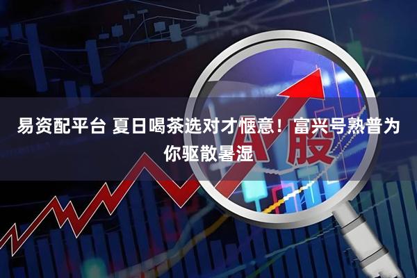 易资配平台 夏日喝茶选对才惬意！富兴号熟普为你驱散暑湿
