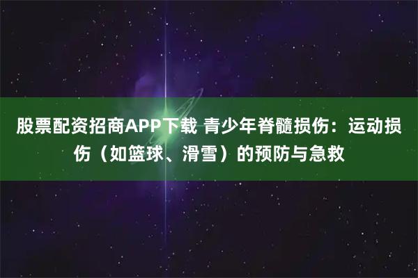 股票配资招商APP下载 青少年脊髓损伤：运动损伤（如篮球、滑雪）的预防与急救