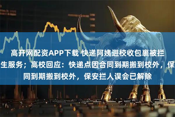 高开网配资APP下载 快递阿姨进校收包裹被拦：凭什么不能为学生服务；高校回应：快递点因合同到期搬到校外，保安拦人误会已解除