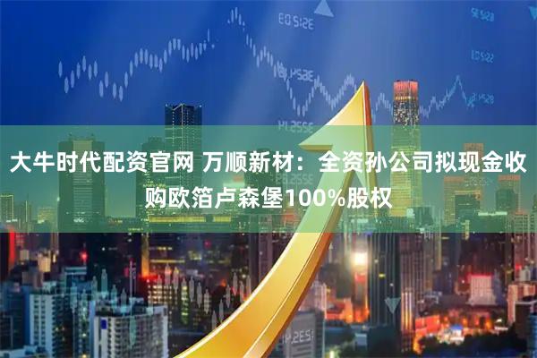 大牛时代配资官网 万顺新材：全资孙公司拟现金收购欧箔卢森堡100%股权