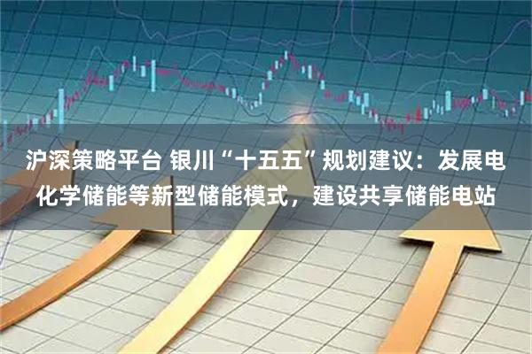 沪深策略平台 银川“十五五”规划建议：发展电化学储能等新型储能模式，建设共享储能电站