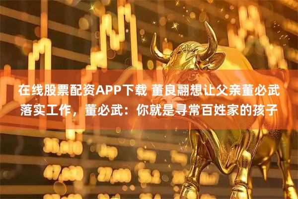 在线股票配资APP下载 董良翮想让父亲董必武落实工作，董必武：你就是寻常百姓家的孩子