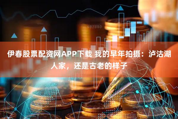 伊春股票配资网APP下载 我的早年拍摄：泸沽湖人家，还是古老的样子